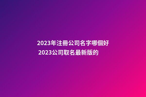 2023年注冊公司名字哪個好 2023公司取名最新版的-第1張-公司起名-玄機派